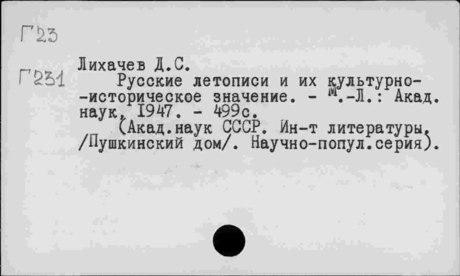 ﻿
ГбМ
Лихачев Д.С.
Русские летописи и их культурно--историческое значение. - 14.-Л.: Акад, наук. 1947. - 499с.
(Акад.наук СССР. Ин-т литературы. /Пушкинский дом/. Научно-попул.серия).